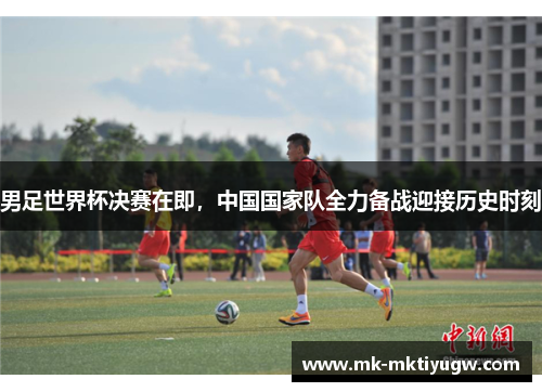 男足世界杯决赛在即，中国国家队全力备战迎接历史时刻