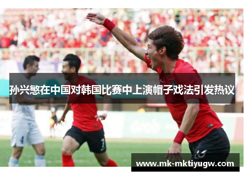 孙兴慜在中国对韩国比赛中上演帽子戏法引发热议